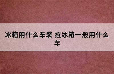 冰箱用什么车装 拉冰箱一般用什么车